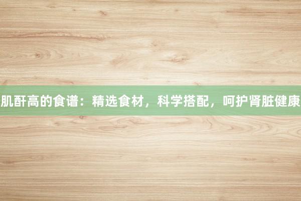 肌酐高的食谱：精选食材，科学搭配，呵护肾脏健康
