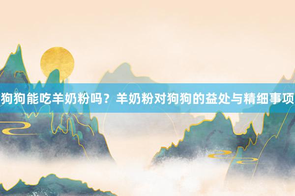 狗狗能吃羊奶粉吗？羊奶粉对狗狗的益处与精细事项