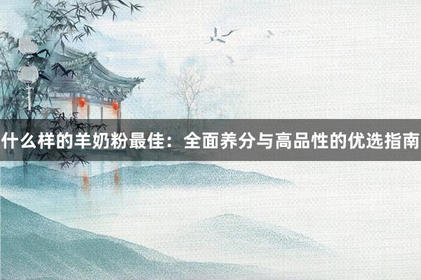 什么样的羊奶粉最佳：全面养分与高品性的优选指南