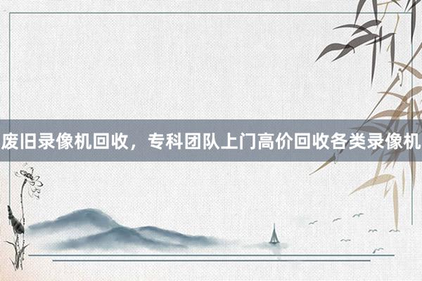 废旧录像机回收，专科团队上门高价回收各类录像机