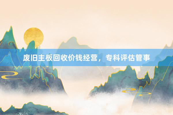 废旧主板回收价钱经营，专科评估管事
