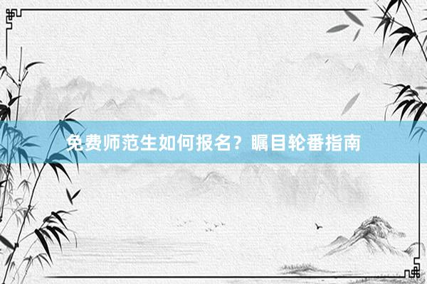 免费师范生如何报名？瞩目轮番指南