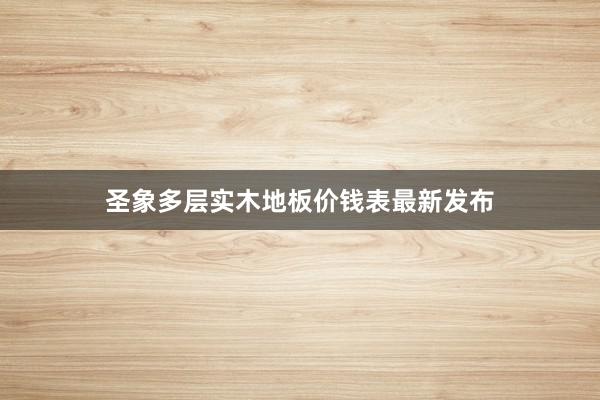 圣象多层实木地板价钱表最新发布