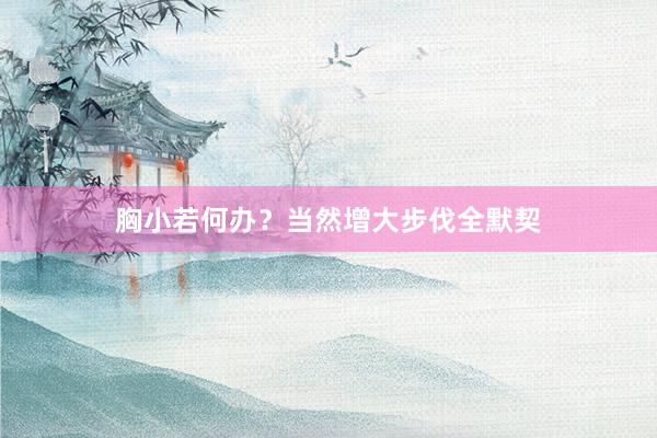 胸小若何办？当然增大步伐全默契